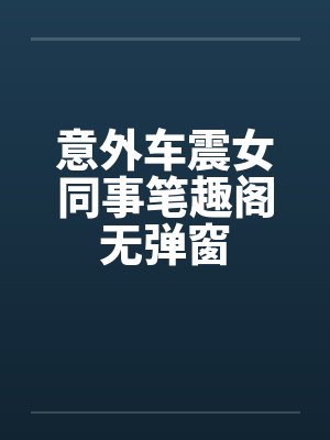 意外车震女同事笔趣阁无弹窗