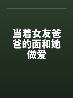 当着女友爸爸的面和她做爱